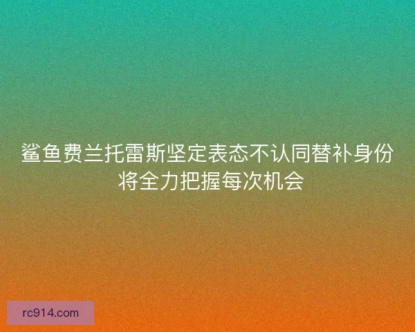 鲨鱼费兰托雷斯坚定表态不认同替补身份 将全力把握每次机会 鲨鱼费兰托雷斯坚定表态不认同替补身份 将全力把握每次机会