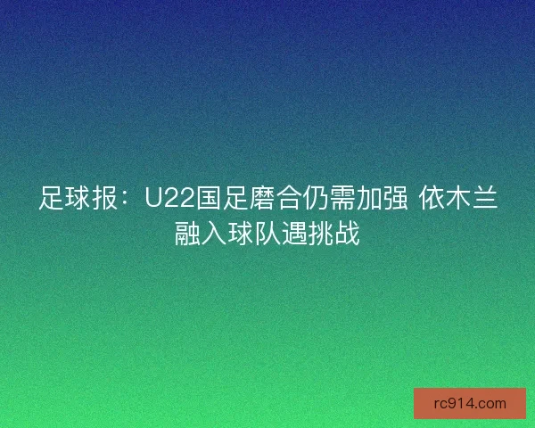 足球报:U22国足磨合仍需加强 依木兰融入球队遇挑战 足球报:U22国足磨合仍需加强 依木兰融入球队遇挑战