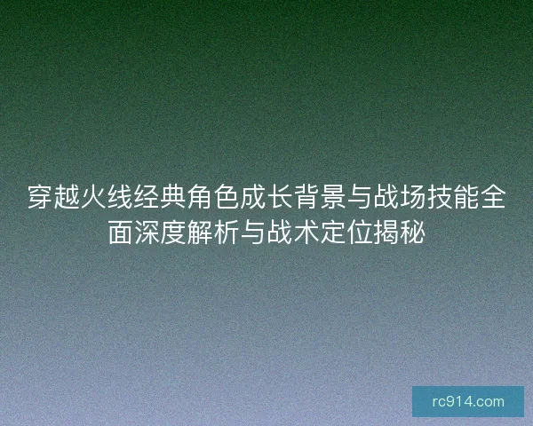 穿越火线经典角色成长背景与战场技能全面深度解析与战术定位揭秘