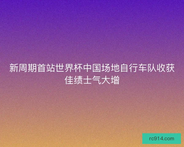 新周期首站世界杯中国场地自行车队收获佳绩士气大增 新周期首站世界杯中国场地自行车队收获佳绩士气大增