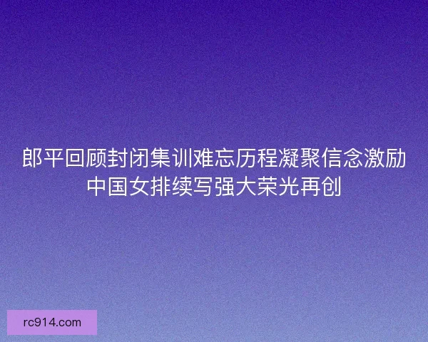郎平回顾封闭集训难忘历程凝聚信念激励中国女排续写强大荣光再创