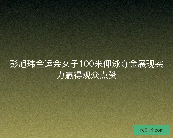 彭旭玮全运会女子100米仰泳夺金展现实力赢得观众点赞