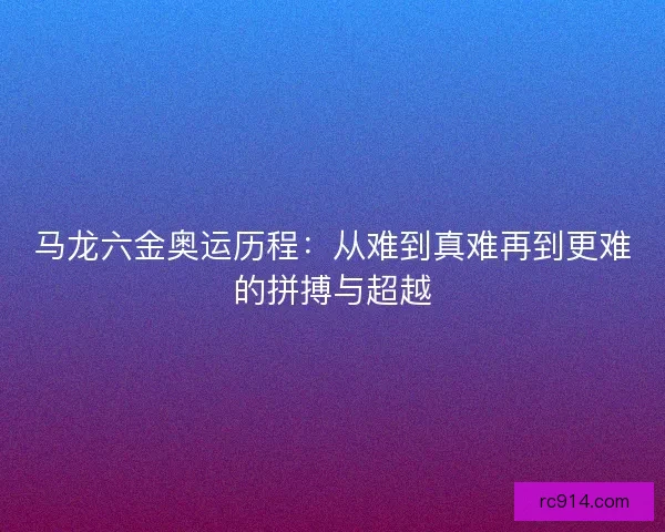 马龙六金奥运历程：从难到真难再到更难的拼搏与超越