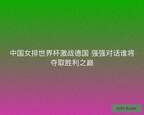中国女排世界杯激战德国 强强对话谁将夺取胜利之巅
