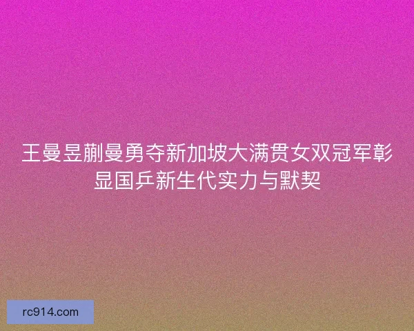 王曼昱蒯曼勇夺新加坡大满贯女双冠军彰显国乒新生代实力与默契