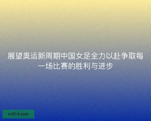 展望奥运新周期中国女足全力以赴争取每一场比赛的胜利与进步 展望奥运新周期中国女足全力以赴争取每一场比赛的胜利与进步