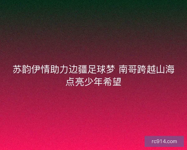 苏韵伊情助力边疆足球梦 南哥跨越山海点亮少年希望