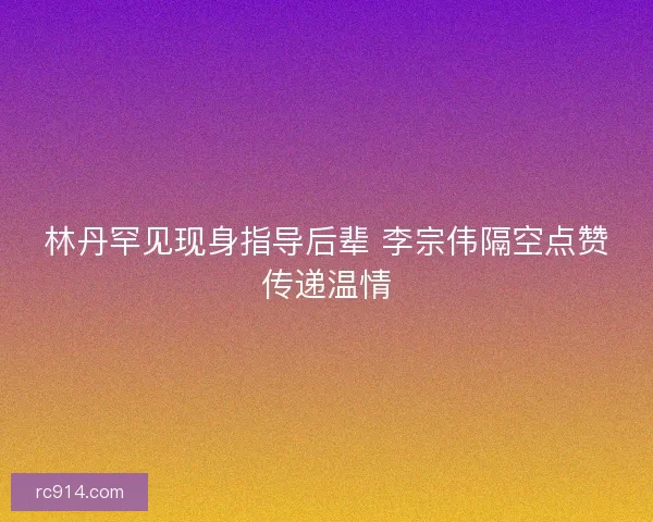 林丹罕见现身指导后辈 李宗伟隔空点赞传递温情 林丹罕见现身指导后辈 李宗伟隔空点赞传递温情