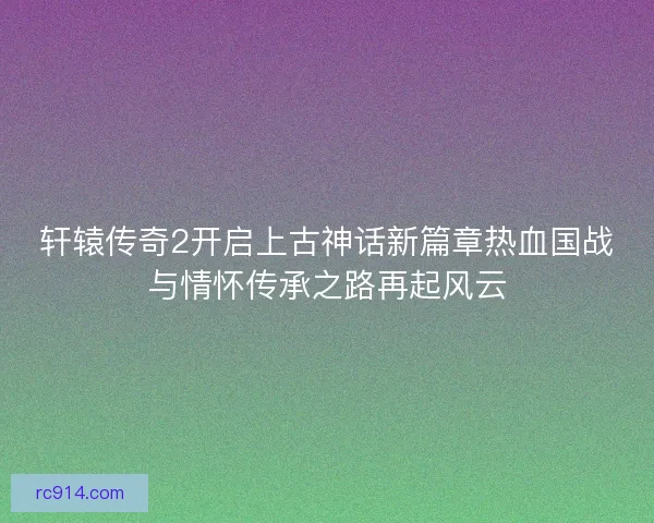 轩辕传奇2开启上古神话新篇章热血国战与情怀传承之路再起风云 轩辕传奇2开启上古神话新篇章热血国战与情怀传承之路再起风云