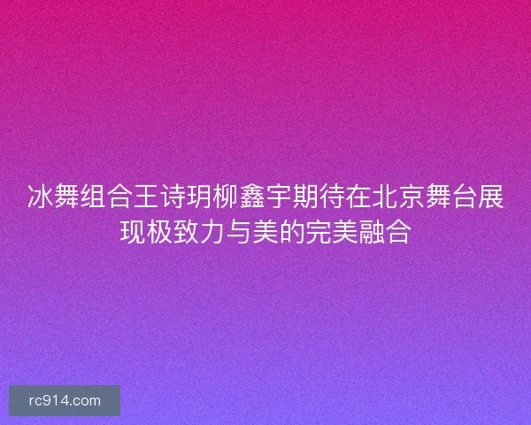 冰舞组合王诗玥柳鑫宇期待在北京舞台展现极致力与美的完美融合 冰舞组合王诗玥柳鑫宇期待在北京舞台展现极致力与美的完美融合