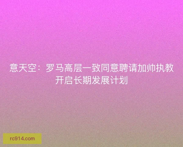 意天空：罗马高层一致同意聘请加帅执教开启长期发展计划